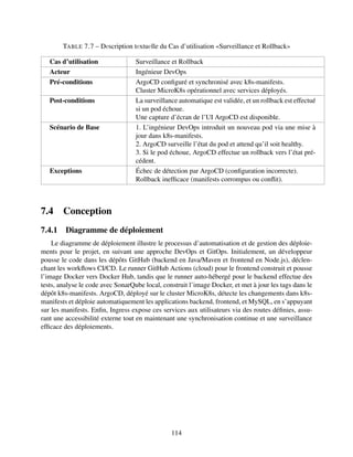 TABLE 7.7 – Dеscription tеxtuеlle du Cas d’utilisation «Surveillance et Rollback»
Cas d’utilisation Surveillance et Rollback
Acteur Ingénieur DevOps
Pré-conditions ArgoCD configuré et synchronisé avec k8s-manifests.
Cluster MicroK8s opérationnel avec services déployés.
Post-conditions La surveillance automatique est validée, et un rollback est effectué
si un pod échoue.
Une capture d’écran de l’UI ArgoCD est disponible.
Scénario de Base 1. L’ingénieur DevOps introduit un nouveau pod via une mise à
jour dans k8s-manifests.
2. ArgoCD surveille l’état du pod et attend qu’il soit healthy.
3. Si le pod échoue, ArgoCD effectue un rollback vers l’état pré-
cédent.
Exceptions Échec de détection par ArgoCD (configuration incorrecte).
Rollback inefficace (manifests corrompus ou conflit).
7.4 Conception
7.4.1 Diagramme de déploiement
Le diagramme de déploiement illustre le processus d’automatisation et de gestion des déploie-
ments pour le projet, en suivant une approche DevOps et GitOps. Initialement, un développeur
pousse le code dans les dépôts GitHub (backend en Java/Maven et frontend en Node.js), déclen-
chant les workflows CI/CD. Le runner GitHub Actions (cloud) pour le frontend construit et pousse
l’image Docker vers Docker Hub, tandis que le runner auto-hébergé pour le backend effectue des
tests, analyse le code avec SonarQube local, construit l’image Docker, et met à jour les tags dans le
dépôt k8s-manifests. ArgoCD, déployé sur le cluster MicroK8s, détecte les changements dans k8s-
manifests et déploie automatiquement les applications backend, frontend, et MySQL, en s’appuyant
sur les manifests. Enfin, Ingress expose ces services aux utilisateurs via des routes définies, assu-
rant une accessibilité externe tout en maintenant une synchronisation continue et une surveillance
efficace des déploiements.
114
 