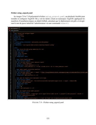 Fichier setup_argocd.yaml
les images 7.9 et 7.10 présentent le fichier setup_argocd.yaml, un playbook Ansible pour
installer et configurer ArgoCD. On y voit les tâches créant un namespace ArgoCD, appliquant les
manifests d’installation depuis un dépôt GitHub, attendant que le déploiement soit prêt, et récupé-
rant le mot de passe initial de l’administrateur via une commande kubectl.
FIGURE 7.9 – Fichier setup_argocd.yaml
121
 