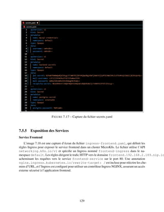 FIGURE 7.17 – Capture du fichier secrets.yaml
7.5.5 Exposition des Services
Service Frontend
L’image 7.18 est une capture d’écran du fichier ingress-frontend.yaml, qui définit les
règles Ingress pour exposer le service frontend dans un cluster MicroK8s. Le fichier utilise l’API
networking.k8s.io/v1 et spécifie un Ingress nommé frontend-ingress dans le na-
mespace default. Les règles dirigent le trafic HTTP vers le domaine frontend.192.168.2.189.nip.io
acheminant les requêtes vers le service frontend-service sur le port 80. Une annotation
nginx.ingress.kubernetes.io/rewrite-target: / est incluse pour réécrire les che-
mins d’URL, et l’Ingress est configuré pour utiliser un contrôleur Ingress NGINX, assurant un accès
externe sécurisé à l’application frontend.
129
 