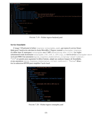 FIGURE 7.19 – Fichier ingress-backend.yaml
Service SonarQube
L’image 7.20 présente le fichier ingress-sonarqube.yaml, qui expose le service Sonar-
Qube pour l’analyse de code dans le cluster MicroK8s. L’Ingress, nommé sonarqube-ingress,
est défini dans le namespace sonarqube avec l’API networking.k8s.io/v1. Les règles
acheminent le trafic du domaine sonarqube.192.168.2.189.nip.io vers le service sonarqube-servi
sur le port 9000. Une annotation nginx.ingress.kubernetes.io/proxy-read-timeout:
"300" est ajoutée pour augmenter le délai d’attente, adapté aux analyses longues de SonarQube,
et une annotation nginx.ingress.kubernetes.io/ssl-redirect: "false" désac-
tive la redirection HTTPS pour simplifier l’accès local.
FIGURE 7.20 – Fichier ingress-sonarqube.yaml
131
 
