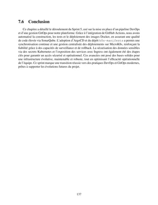 7.6 Conclusion
Ce chapitre a détaillé le déroulement du Sprint 5, axé sur la mise en place d’un pipeline DevOps
et d’une gestion GitOps pour notre plateforme. Grâce à l’intégration de GitHub Actions, nous avons
automatisé la construction, les tests et le déploiement des images Docker, en assurant une qualité
de code élevée via SonarQube. L’adoption d’ArgoCD et du dépôt k8s-manifests a permis une
synchronisation continue et une gestion centralisée des déploiements sur MicroK8s, renforçant la
fiabilité grâce à des capacités de surveillance et de rollback. La sécurisation des données sensibles
via des secrets Kubernetes et l’exposition des services avec Ingress ont également été des étapes
clés pour garantir un accès sécurisé et opérationnel. Ces avancées ont posé des bases solides pour
une infrastructure évolutive, maintenable et robuste, tout en optimisant l’efficacité opérationnelle
de l’équipe. Ce sprint marque une transition réussie vers des pratiques DevOps et GitOps modernes,
prêtes à supporter les évolutions futures du projet.
137
 