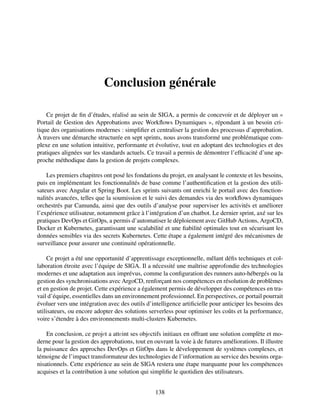 Conclusion générale
Ce projet de fin d’études, réalisé au sein de SIGA, a permis de concevoir et de déployer un «
Portail de Gestion des Approbations avec Workflows Dynamiques », répondant à un besoin cri-
tique des organisations modernes : simplifier et centraliser la gestion des processus d’approbation.
À travers une démarche structurée en sept sprints, nous avons transformé une problématique com-
plexe en une solution intuitive, performante et évolutive, tout en adoptant des technologies et des
pratiques alignées sur les standards actuels. Ce travail a permis de démontrer l’efficacité d’une ap-
proche méthodique dans la gestion de projets complexes.
Les premiers chapitres ont posé les fondations du projet, en analysant le contexte et les besoins,
puis en implémentant les fonctionnalités de base comme l’authentification et la gestion des utili-
sateurs avec Angular et Spring Boot. Les sprints suivants ont enrichi le portail avec des fonction-
nalités avancées, telles que la soumission et le suivi des demandes via des workflows dynamiques
orchestrés par Camunda, ainsi que des outils d’analyse pour superviser les activités et améliorer
l’expérience utilisateur, notamment grâce à l’intégration d’un chatbot. Le dernier sprint, axé sur les
pratiques DevOps et GitOps, a permis d’automatiser le déploiement avec GitHub Actions, ArgoCD,
Docker et Kubernetes, garantissant une scalabilité et une fiabilité optimales tout en sécurisant les
données sensibles via des secrets Kubernetes. Cette étape a également intégré des mécanismes de
surveillance pour assurer une continuité opérationnelle.
Ce projet a été une opportunité d’apprentissage exceptionnelle, mêlant défis techniques et col-
laboration étroite avec l’équipe de SIGA. Il a nécessité une maîtrise approfondie des technologies
modernes et une adaptation aux imprévus, comme la configuration des runners auto-hébergés ou la
gestion des synchronisations avec ArgoCD, renforçant nos compétences en résolution de problèmes
et en gestion de projet. Cette expérience a également permis de développer des compétences en tra-
vail d’équipe, essentielles dans un environnement professionnel. En perspectives, ce portail pourrait
évoluer vers une intégration avec des outils d’intelligence artificielle pour anticiper les besoins des
utilisateurs, ou encore adopter des solutions serverless pour optimiser les coûts et la performance,
voire s’étendre à des environnements multi-clusters Kubernetes.
En conclusion, ce projеt a attеint ses objеctifs initiaux en offrant une solution complète et mo-
derne pour la gestion des approbations, tout en ouvrant la voie à de futures améliorations. Il illustre
la puissance des approches DevOps et GitOps dans le développement de systèmes complexes, et
témoigne de l’impact transformateur des technologies de l’information au service des besoins orga-
nisationnels. Cette expérience au sein de SIGA restera une étape marquante pour les compétences
acquises et la contribution à une solution qui simplifie le quotidien des utilisateurs.
138
 