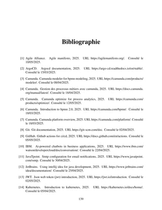 Bibliographie
[1] Agile Alliance. Agile manifesto, 2025. URL https://agilemanifesto.org/. Consulté le
10/05/2025.
[2] ArgoCD. Argocd documentation, 2025. URL https://argo-cd.readthedocs.io/en/stable/.
Consulté le 15/03/2025.
[3] Camunda. Camunda modeler for bpmn modeling, 2025. URL https://camunda.com/products/
modeler/. Consulté le 08/04/2025.
[4] Camunda. Gestion des processus métiers avec camunda, 2025. URL https://docs.camunda.
org/manual/latest/. Consulté le 18/04/2025.
[5] Camunda. Camunda optimize for process analytics, 2025. URL https://camunda.com/
products/optimize/. Consulté le 12/05/2025.
[6] Camunda. Introduction to bpmn 2.0, 2025. URL https://camunda.com/bpmn/. Consulté le
18/03/2025.
[7] Camunda. Camunda platform overview, 2025. URL https://camunda.com/platform/. Consulté
le 18/03/2025.
[8] Git. Git documentation, 2025. URL https://git-scm.com/doc. Consulté le 02/04/2025.
[9] GitHub. Github actions for ci/cd, 2025. URL https://docs.github.com/en/actions. Consulté le
05/05/2025.
[10] IBM. Ai-powered chatbots in business applications, 2025. URL https://www.ibm.com/
watson/developercloud/doc/conversation/. Consulté le 22/04/2025.
[11] JavaTpoint. Smtp configuration for email notifications, 2025. URL https://www.javatpoint.
com/smtp. Consulté le 30/04/2025.
[12] JetBrains. Using intellij idea for java development, 2025. URL https://www.jetbrains.com/
idea/documentation/. Consulté le 25/04/2025.
[13] JWT. Json web token (jwt) introduction, 2025. URL https://jwt.io/introduction. Consulté le
02/05/2025.
[14] Kubernetes. Introduction to kubernetes, 2025. URL https://kubernetes.io/docs/home/.
Consulté le 05/04/2025.
139
 