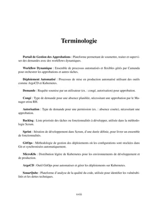 Terminologie
Portail de Gestion des Approbations : Plateforme permettant de soumettre, traiter et supervi-
ser des demandes avec des workflows dynamiques.
Workflow Dynamique : Ensemble de processus automatisés et flexibles gérés par Camunda
pour orchestrer les approbations et autres tâches.
Déploiement Automatisé : Processus de mise en production automatisé utilisant des outils
comme ArgoCD et Kubernetes.
Demande : Requête soumise par un utilisateur (ex. : congé, autorisation) pour approbation.
Congé : Type de demande pour une absence planifiée, nécessitant une approbation par le Ma-
nager et/ou RH.
Autorisation : Type de demande pour une permission (ex. : absence courte), nécessitant une
approbation.
Backlog : Liste priorisée des tâches ou fonctionnalités à développer, utilisée dans la méthodo-
logie Scrum.
Sprint : Itération de développement dans Scrum, d’une durée définie, pour livrer un ensemble
de fonctionnalités.
GitOps : Méthodologie de gestion des déploiements où les configurations sont stockées dans
Git et synchronisées automatiquement.
MicroK8s : Distribution légère de Kubernetes pour les environnements de développement et
de production.
ArgoCD : Outil GitOps pour automatiser et gérer les déploiements sur Kubernetes.
SonarQube : Plateforme d’analyse de la qualité du code, utilisée pour identifier les vulnérabi-
lités et les dettes techniques.
xviii
 