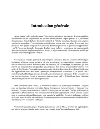 Introduction générale
À une époque où les technologies de l’information redessinent les contours de notre quotidien,
leur influence sur les organisations est devenue incontournable. Depuis janvier 2023, le nombre
d’internautes a franchi la barre des 5,181 milliards à l’échelle mondiale, illustrant une adoption
massive du numérique. Cette révolution technologique impose aux entreprises de repenser leurs
processus pour gagner en agilité et en efficacité. Parmi ces processus, la gestion des approbations
– qu’il s’agisse de demandes de congés, d’achats ou de budgets – se distingue par sa complexité.
Souvent fragmentée, impliquant plusieurs acteurs et sujette aux erreurs, elle représente un défi que
les outils traditionnels peinent à relever.
C’est dans ce contexte que SIGA, une entreprise spécialisée dans les solutions informatiques
innovantes, s’impose comme un acteur clé pour accompagner les organisations vers une transfor-
mation numérique réussie. Reconnue pour son expertise, SIGA développe des systèmes qui sim-
plifient les opérations tout en répondant aux exigences d’un monde en constante évolution. Mon
projet de fin d’études s’inscrit pleinement dans cette mission : la création d’un « Portail de Gestion
des Approbations avec Workflows Dynamiques et Déploiement Automatisé ». Ce portail vise à
centraliser et fluidifier la gestion des demandes, en permettant aux utilisateurs de les soumettre via
une interface intuitive, de suivre leur progression en temps réel, et de bénéficier d’une validation
automatisée grâce à des workflows dynamiques.
Pour concrétiser cette vision, j’ai mobilisé un éventail de technologies modernes : Angular
pour une interface utilisateur conviviale, Spring Boot pour un backend robuste, et Camunda pour
orchestrer des processus flexibles et évolutifs. En adoptant une approche DevOps, j’ai intégré un
pipeline CI/CD avec Jenkins pour automatiser les tests et le déploiement, tout en utilisant Docker
pour la conteneurisation et Kubernetes pour garantir la scalabilité. Ces choix techniques reflètent
un double objectif : offrir une expérience utilisateur optimale tout en assurant une solution fiable et
maintenable pour les équipes techniques.
Ce rapport retrace les étapes de cette réalisation au sein de SIGA, structuré en sept chapitres
qui suivent la progression du projet, depuis son contexte jusqu’à son déploiement final.
1
 