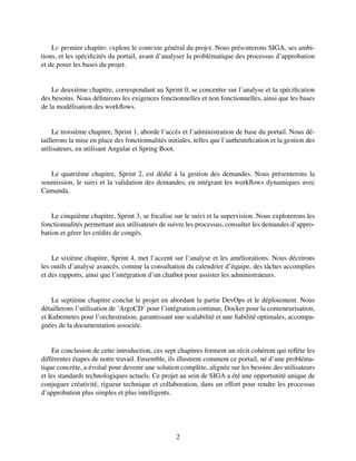 Lе prеmier chapitrе еxplore le contеxte général du projеt. Nous présеnterons SIGA, ses ambi-
tions, et les spécificités du portail, avant d’analyser la problématique des processus d’approbation
et de poser les bases du projet.
Le deuxième chapitre, correspondant au Sprint 0, se concentre sur l’analyse et la spécification
des besoins. Nous définirons les exigences fonctionnelles et non fonctionnelles, ainsi que les bases
de la modélisation des workflows.
Le troisième chapitre, Sprint 1, aborde l’accès et l’administration de base du portail. Nous dé-
taillerons la mise en place des fonctionnalités initiales, telles que l’authentification et la gestion des
utilisateurs, en utilisant Angular et Spring Boot.
Le quatrième chapitre, Sprint 2, est dédié à la gestion des demandes. Nous présenterons la
soumission, le suivi et la validation des demandes, en intégrant les workflows dynamiques avec
Camunda.
Le cinquième chapitre, Sprint 3, se focalise sur le suivi et la supervision. Nous explorerons les
fonctionnalités permettant aux utilisateurs de suivre les processus, consulter les demandes d’appro-
bation et gérer les crédits de congés.
Le sixième chapitre, Sprint 4, met l’accent sur l’analyse et les améliorations. Nous décrirons
les outils d’analyse avancés, comme la consultation du calendrier d’équipe, des tâches accomplies
et des rapports, ainsi que l’intégration d’un chatbot pour assister les administrateurs.
Le septième chapitre conclut le projet en abordant la partie DevOps et le déploiement. Nous
détaillerons l’utilisation de ’ArgoCD’ pour l’intégration continue, Docker pour la conteneurisation,
et Kubernetes pour l’orchestration, garantissant une scalabilité et une fiabilité optimales, accompa-
gnées de la documentation associée.
En conclusion de cette introduction, ces sept chapitres forment un récit cohérent qui reflète les
différentes étapes de notre travail. Ensemble, ils illustrent comment ce portail, né d’une probléma-
tique concrète, a évolué pour devenir une solution complète, alignée sur les besoins des utilisateurs
et les standards technologiques actuels. Ce projet au sein de SIGA a été une opportunité unique de
conjuguer créativité, rigueur technique et collaboration, dans un effort pour rendre les processus
d’approbation plus simples et plus intelligents.
2
 