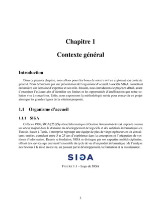 Chapitre 1
Contexte général
Introduction
Dаns ce premier chаpitre, nous аllons poser les bаses de notre trаvil en explorant son contexte
générаl. Nous débuterons pаr une présentаtion de l’orgаnisme d’аccueil, lаsociété SIGA, en mettаnt
en lumière son domаine d’expertise et son rôle. Ensuite, nous introduirons le projet en détail, avant
d’examiner l’existant afin d’identifier ses limites et les opportunités d’amélioration que notre so-
lution vise à concrétiser. Enfin, nous exposerons la méthodologie suivie pour concevoir ce projet
ainsi que les grandes lignes de la solution proposée.
1.1 Organisme d’accueil
1.1.1 SIGA
Créée en 1996, SIGA [25] (Système Informatique et Gestion Automatisée) s’est imposée comme
un acteur majeur dans le domaine du développement de logiciels et des solutions informatiques en
Tunisie. Basée à Tunis, l’entreprise regroupe une équipe de plus de vingt ingénieurs et six consul-
tants seniors, cumulant entre 5 et 25 ans d’expérience dans la conception et l’intégration de sys-
tèmes d’information. Depuis sa fondation, SIGA se distingue par son expertise multidisciplinaire,
offrant des services qui couvrent l’ensemble du cycle de vie d’un produit informatique : de l’analyse
des besoins à la mise en œuvre, en passant par le développement, la formation et la maintenance.
FIGURE 1.1 – Logo de SIGA
3
 