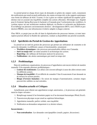 Le portail prend en charge divers types de demandes et génère des outputs variés, notamment
des notifications par email ou push notification, des statuts en temps réel, et des rapports analytiques
sous forme de tableaux de bord. À terme, il vise à gérer un volume significatif de requêtes quoti-
diennes tout en assurant une traçabilité complète des actions effectuées. Développé avec Angular
pour le frontend, Spring Boot pour le backend, et Camunda pour l’orchestration des workflows, le
système repose sur une architecture moderne déployée via Docker et orchestrée par Kubernetes.
Il est hébergé sur plusieurs environnements distincts : développement (DEV), tests (TEST) et pro-
duction (PROD), avec une infrastructure évolutive adaptée à chaque contexte.
Chez SIGA, ce projet joue un rôle clé dans la digitalisation des processus internes, et toute inter-
ruption pourrait affecter la fluidité des opérations, rendant sa disponibilité une priorité essentielle.
1.2.2 Spécificités du Portail de Gestion des Approbations
Le portail est un outil de gestion des processus qui permet aux utilisateurs de soumettre et de
suivre des demandes via différents canaux et fonctionnalités, notamment :
— Workflows dynamiques : des processus personnalisables définis avec Camunda.
— Suivi en temps réel : un statut actualisé et un historique des actions.
— Reporting : des tableaux de bord pour analyser les processus.
— Notifications : des alertes automatiques par email ou temps réel.
1.2.3 Problématique
Dans de nombreuses organisations, les processus d’approbation sont encore réalisés de manière
manuelle. Cela engendre plusieurs problématiques :
— Lenteur des traitements : Les délais sont souvent rallongés à cause des allers-retours entre
les différents acteurs.
— Manque de traçabilité : Il est difficile de connaître l’état d’avancement d’une demande ou
de retracer les actions passées.
— Risque d’erreurs humaines : En raison du manque d’automatisation, certaines étapes
peuvent être oubliées ou mal exécutées.
1.2.4 Situation actuelle et Critiques
Actuellement, pour obtenir une approbation (congé, autorisation...), le processus suit générale-
ment les étapes suivantes :
1. Remplissage manuel d’un formulaire papier ou d’un document bureautique (Word, Excel).
2. Transmission physique ou par email au supérieur hiérarchique.
3. Approbation manuelle, parfois verbale, sans traçabilité.
4. Notification au demandeur uniquement si ce dernier relance.
Inconvénients :
— Non-centralisation : Les demandes sont éparpillées (emails, papiers, discussions).
5
 