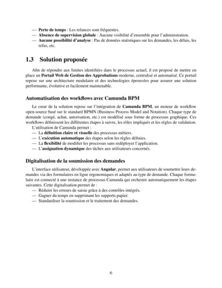 — Perte de temps : Les relances sont fréquentes.
— Absence de supervision globale : Aucune visibilité d’ensemble pour l’administration.
— Aucune possibilité d’analyse : Pas de données statistiques sur les demandes, les délais, les
refus, etc.
1.3 Solution proposée
Afin de répondre aux limites identifiées dans le processus actuel, il est proposé de mettre en
place un Portail Web de Gestion des Approbations moderne, centralisé et automatisé. Ce portail
repose sur une architecture modulaire et des technologies éprouvées pour assurer une solution
performante, évolutive et facilement maintenable.
Automatisation des workflows avec Camunda BPM
Le cœur de la solution repose sur l’intégration de Camunda BPM, un moteur de workflow
open-source basé sur le standard BPMN (Business Process Model and Notation). Chaque type de
demande (congé, achat, autorisation, etc.) est modélisé sous forme de processus graphique. Ces
workflows définissent les différentes étapes à suivre, les rôles impliqués et les règles de validation.
L’utilisation de Camunda permet :
— La définition claire et visuelle des processus métiers.
— L’exécution automatique des étapes selon les règles définies.
— La flexibilité de modifier les processus sans redéployer l’application.
— L’assignation dynamique des tâches aux utilisateurs concernés.
Digitalisation de la soumission des demandes
L’interface utilisateur, développée avec Angular, permet aux utilisateurs de soumettre leurs de-
mandes via des formulaires en ligne ergonomiques et adaptés au type de demande. Chaque formu-
laire est connecté à une instance de processus Camunda qui orchestre automatiquement les étapes
suivantes. Cette digitalisation permet de :
— Réduire les erreurs de saisie grâce à des contrôles intégrés.
— Gagner du temps en supprimant les supports papier.
— Standardiser la soumission et le traitement des demandes.
6
 
