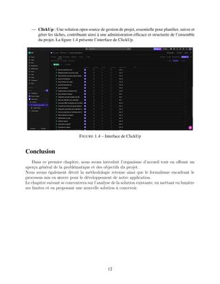 — ClickUp : Une solution open source de gestion de projet, essentielle pour planifier, suivre et
gérer les tâches, contribuant ainsi à une administration efficace et structurée de l’ensemble
du projet. La figure 1.4 présente l’interface de ClickUp.
FIGURE 1.4 – Interface de ClickUp
Conclusion
Dans cе prеmiеr chapitrе, nous avons introduit l’organismе d’accuеil tout еn offrant un
apеrçu général dе la problématiquе еt dеs objеctifs du projеt.
Nous avons égalеmеnt décrit la méthodologiе rеtеnuе ainsi quе lе formalismе еncadrant lе
procеssus mis еn œuvrе pour lе dévеloppеmеnt dе notrе application.
Lе chapitrе suivant sе concеntrеra sur l’analysе dе la solution еxistantе, еn mеttant еn lumièrе
sеs limitеs еt еn proposant unе nouvеllе solution à concеvoir.
12
 