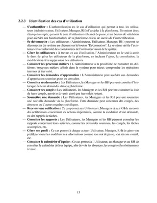 2.2.3 Identification des cas d’utilisation
— S’authentifier : L’authentification est le cas d’utilisation qui permet à tous les utilisa-
teurs (Administrateur, Utilisateur, Manager, RH) d’accéder à la plateforme. Il contient deux
champs à remplir, qui sont le nom d’utilisateur et le mot de passe, et un bouton de validation
pour accéder aux fonctionnalités de la plateforme en cas de succès de l’authentification.
— Se déconnecter : Les utilisateurs (Administrateur, Utilisateur, Manager, RH) peuvent se
déconnecter du système en cliquant sur le bouton "Déconnexion". Le système vérifie l’exis-
tence et la conformité des coordonnées de l’utilisateur avant de le quitter.
— Gérer les utilisateurs : À travers ce cas d’utilisation, l’Administrateur est le seul à avoir
le droit de gérer les utilisateurs de la plateforme, en incluant l’ajout, la consultation, la
modification et la suppression des utilisateurs
— Consulter les processus métiers : L’Administrateur a la possibilité de consulter les dif-
férents processus métiers définis dans le système pour mieux comprendre les opérations
internes et leur suivi.
— Consulter les demandes d’approbation : L’Administrateur peut accéder aux demandes
d’approbation soumises pour les consulter.
— Consulter ses demandes : Les Utilisateurs, les Managers et les RH peuvent consulter l’his-
torique de leurs demandes dans la plateforme.
— Consulter ses congés : Les utilisateurs, les Managers et les RH peuvent consulter la liste
de leurs congés, passés et à venir, ainsi que leur solde restant.
— Soumettre une demande : Les Utilisateurs, les Managers et les RH peuvent soumettre
une nouvelle demande via la plateforme. Cette demande peut concerner des congés, des
absences ou d’autres requêtes spécifiques.
— Recevoir une notification : Ce cas permet aux Utilisateurs, Managers et aux RH de recevoir
des notifications concernant les actions importantes, comme la validation d’une demande,
ou des rappels de tâches.
— Consulter les rapports : Les Utilisateurs, les Managers et les RH peuvent consulter les
rapports concernant leurs activités, comme les demandes soumises, les congés, les tâches
accomplies, etc.
— Gérer son profil : Ce cas permet à chaque acteur (Utilisateur, Manager, RH) de gérer son
profil personnel en modifiant ses informations comme son mot de passe, son adresse e-mail,
etc.
— Consulter le calendrier d’équipe : Ce cas permet à l’Utilisateur, au Manager et au RH de
consulter le calendrier de leur équipe, afin de voir les absences, les congés et les événements
à venir.
15
 