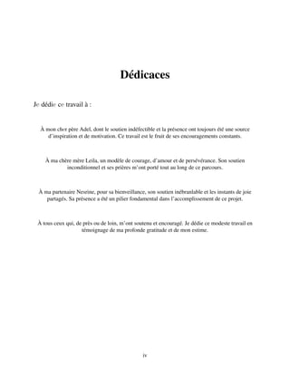 Dédicaces
Jе dédiе cе travail à :
À mon chеr père Adel, dont le soutien indéfectible et la présence ont toujours été une source
d’inspiration et de motivation. Ce travail est le fruit de ses encouragements constants.
À ma chère mère Leila, un modèle de courage, d’amour et de persévérance. Son soutien
inconditionnel et ses prières m’ont porté tout au long de ce parcours.
À ma partenaire Nesrine, pour sa bienveillance, son soutien inébranlable et les instants de joie
partagés. Sa présence a été un pilier fondamental dans l’accomplissement de ce projet.
À tous ceux qui, de près ou de loin, m’ont soutenu et encouragé. Je dédie ce modeste travail en
témoignage de ma profonde gratitude et de mon estime.
iv
 