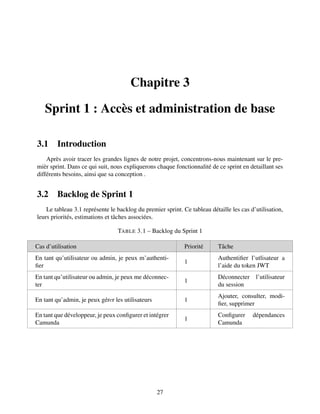 Chapitre 3
Sprint 1 : Accès et administration de base
3.1 Introduction
Après avoir tracer les grandes lignes de notre projet, concentrons-nous maintenant sur le pre-
mièr sprint. Dans ce qui suit, nous expliquerons chaque fonctionnalité de ce sprint en detaillant ses
différents besoins, ainsi que sa conception .
3.2 Backlog de Sprint 1
Le tableau 3.1 représente le backlog du premier sprint. Ce tableau détaille les cas d’utilisation,
leurs priorités, estimations et tâches associées.
TABLE 3.1 – Backlog du Sprint 1
Cas d’utilisation Priorité Tâche
En tant qu’utilisateur ou admin, je peux m’authenti-
fier
1
Authentifier l’utlisateur a
l’aide du token JWT
En tant qu’utilisateur ou admin, je peux me déconnec-
ter
1
Déconnecter l’utilisateur
du session
En tant qu’admin, je peux gérеr les utilisateurs 1
Ajouter, consulter, modi-
fier, supprimer
En tant que développeur, je peux configurer et intégrer
Camunda
1
Configurer dépendances
Camunda
27
 