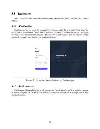 3.5 Réalisation
Dans cette partie, nous présentons les modules de notre premier sprint en utilisant des captures
d’écran.
3.5.1 S’authentifier
L’utilisateur n’est pas autorisé à accéder à l’application, sauf s’il a un compte. Donc, afin d’ex-
plorer les fonctionnalités de l’application, l’utilisateur est invité à s’authentifier avec un email et un
mot de passe comme le montre la figure 3.11 ci-dessous. L’utilisateur ne peut pas créer un compte
puisque les comptes sont attribués par un administrateur.
FIGURE 3.11 – Interface du cas d’utilisation «S’authentifier»
3.5.2 Se déconnecter
L’utilisateur a la possibilité de se déconnecter de l’application lorsqu’il le souhaite, comme
le montre la figure 3.12. Cette action met fin à sa session en cours et le redirige vers la page
d’authentification.
39
 