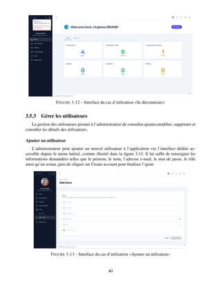 FIGURE 3.12 – Interface du cas d’utilisation «Se déconnecter»
3.5.3 Gérer les utilisateurs
La gestion des utilisateurs permet à l’administrateur de consulter,ajouter,modifier, supprimer et
consulter les détails des utilisateurs.
Ajouter un utilisateur
L’administrateur peut ajouter un nouvel utilisateur à l’application via l’interface dédiée ac-
cessible depuis le menu latéral, comme illustré dans la figure 3.13. Il lui suffit de renseigner les
informations demandées telles que le prénom, le nom, l’adresse e-mail, le mot de passe, le rôle
ainsi qu’un avatar, puis de cliquer sur Create account pour finaliser l’ajout.
FIGURE 3.13 – Interface du cas d’utilisation «Ajouter un utilisateur»
40
 