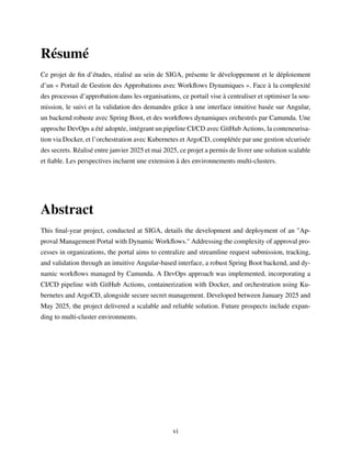 Résumé
Ce projet de fin d’études, réalisé au sein de SIGA, présente le développement et le déploiement
d’un « Portail de Gestion des Approbations avec Workflows Dynamiques ». Face à la complexité
des processus d’approbation dans les organisations, ce portail vise à centraliser et optimiser la sou-
mission, le suivi et la validation des demandes grâce à une interface intuitive basée sur Angular,
un backend robuste avec Spring Boot, et des workflows dynamiques orchestrés par Camunda. Une
approche DevOps a été adoptée, intégrant un pipeline CI/CD avec GitHub Actions, la conteneurisa-
tion via Docker, et l’orchestration avec Kubernetes et ArgoCD, complétée par une gestion sécurisée
des secrets. Réalisé entre janvier 2025 et mai 2025, ce projet a permis de livrer une solution scalable
et fiable. Les perspectives incluent une extension à des environnements multi-clusters.
Abstract
This final-year project, conducted at SIGA, details the development and deployment of an "Ap-
proval Management Portal with Dynamic Workflows." Addressing the complexity of approval pro-
cesses in organizations, the portal aims to centralize and streamline request submission, tracking,
and validation through an intuitive Angular-based interface, a robust Spring Boot backend, and dy-
namic workflows managed by Camunda. A DevOps approach was implemented, incorporating a
CI/CD pipeline with GitHub Actions, containerization with Docker, and orchestration using Ku-
bernetes and ArgoCD, alongside secure secret management. Developed between January 2025 and
May 2025, the project delivered a scalable and reliable solution. Future prospects include expan-
ding to multi-cluster environments.
vi
 