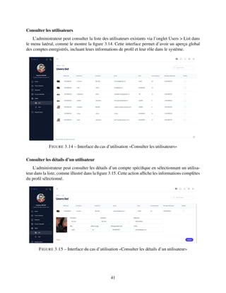 Consulter les utilisateurs
L’administrateur peut consulter la liste des utilisateurs existants via l’onglet Users > List dans
le menu latéral, comme le montre la figure 3.14. Cette interface permet d’avoir un aperçu global
des comptes enregistrés, incluant leurs informations de profil et leur rôle dans le système.
FIGURE 3.14 – Interface du cas d’utilisation «Consulter les utilisateurs»
Consulter les détails d’un utilisateur
L’administrateur peut consulter les détails d’un compte spécifique en sélectionnant un utilisa-
teur dans la liste, comme illustré dans la figure 3.15. Cette action affiche les informations complètes
du profil sélectionné.
FIGURE 3.15 – Interface du cas d’utilisation «Consulter les détails d’un utilisateur»
41
 