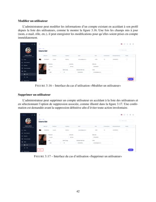 Modifier un utilisateur
L’administrateur peut modifier les informations d’un compte existant en accédant à son profil
depuis la liste des utilisateurs, comme le montre la figure 3.16. Une fois les champs mis à jour
(nom, e-mail, rôle, etc.), il peut enregistrer les modifications pour qu’elles soient prises en compte
immédiatement.
FIGURE 3.16 – Interface du cas d’utilisation «Modifier un utilisateur»
Supprimer un utilisateur
L’administrateur peut supprimer un compte utilisateur en accédant à la liste des utilisateurs et
en sélectionnant l’option de suppression associée, comme illustré dans la figure 3.17. Une confir-
mation est demandée avant la suppression définitive afin d’éviter toute action involontaire.
FIGURE 3.17 – Interface du cas d’utilisation «Supprimer un utilisateur»
42
 