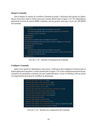 Intégrer Camunda
Afin d’intégrer le moteur de workflow Camunda au projet, l’utilisateur doit ajouter les dépen-
dances nécessaires dans le fichier pom.xml, comme illustré dans la figure 3.18. Ces dépendances
permettent d’activer le moteur BPM, l’interface web de gestion, ainsi que l’accès aux API REST
de Camunda.
FIGURE 3.18 – Interface d’intégration de Camunda
Configurer Camunda
Après avoir ajouté les dépendances nécessaires, l’utilisateur doit configurer Camunda dans le
fichier application.properties, comme montré dans la figure 3.19. Cette configuration permet de per-
sonnaliser des paramètres essentiels tels que l’authentification, l’accès à l’interface web ou encore
le comportement du moteur de workflow au démarrage.
FIGURE 3.19 – Interface de configuration de Camunda
43
 