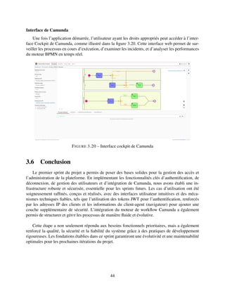 Interface de Camunda
Une fois l’application démarrée, l’utilisateur ayant les droits appropriés peut accéder à l’inter-
face Cockpit de Camunda, comme illustré dans la figure 3.20. Cette interface web permet de sur-
veiller les processus en cours d’exécution, d’examiner les incidents, et d’analyser les performances
du moteur BPMN en temps réel.
FIGURE 3.20 – Interface cockpit de Camunda
3.6 Conclusion
Le premier sprint du projet a permis de poser des bases solides pour la gestion des accès et
l’administration de la plateforme. En implémentant les fonctionnalités clés d’authentification, de
déconnexion, de gestion des utilisateurs et d’intégration de Camunda, nous avons établi une in-
frastructure robuste et sécurisée, essentielle pour les sprints futurs. Les cas d’utilisation ont été
soigneusement raffinés, conçus et réalisés, avec des interfaces utilisateur intuitives et des méca-
nismes techniques fiables, tels que l’utilisation des tokens JWT pour l’authentification, renforcés
par les adresses IP des clients et les informations du client-agent (navigateur) pour ajouter une
couche supplémentaire de sécurité. L’intégration du moteur de workflow Camunda a également
permis de structurer et gérеr les processus de manière fluide et évolutive.
Cette étape a non seulement répondu aux besoins fonctionnels prioritaires, mais a également
renforcé la qualité, la sécurité et la fiabilité du système grâce à des pratiques de développement
rigoureuses. Les fondations établies dans ce sprint garantiront une évolutivité et une maintenabilité
optimales pour les prochaines itérations du projet.
44
 