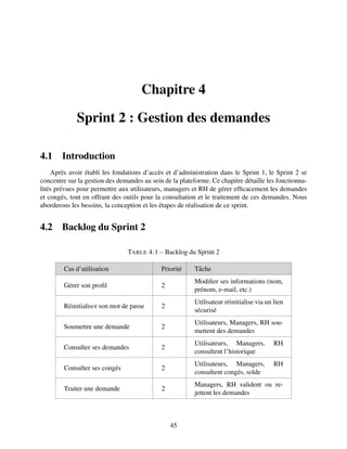 Chapitre 4
Sprint 2 : Gestion des demandes
4.1 Introduction
Après avoir établi les fondations d’accès et d’administration dans le Sprint 1, le Sprint 2 se
concentre sur la gestion des demandes au sein de la plateforme. Ce chapitre détaille les fonctionna-
lités prévues pour permettre aux utilisateurs, managers et RH de gérer efficacement les demandes
et congés, tout en offrant des outils pour la consultation et le traitement de ces demandes. Nous
aborderons les besoins, la conception et les étapes de réalisation de ce sprint.
4.2 Backlog du Sprint 2
TABLE 4.1 – Backlog du Sprint 2
Cas d’utilisation Priorité Tâche
Gérer son profil 2
Modifier ses informations (nom,
prénom, e-mail, etc.)
Réinitialisеr son mot de passe 2
Utilisateur réinitialise via un lien
sécurisé
Soumettre une demande 2
Utilisateurs, Managers, RH sou-
mettent des demandes
Consulter ses demandes 2
Utilisateurs, Managers, RH
consultent l’historique
Consulter ses congés 2
Utilisateurs, Managers, RH
consultent congés, solde
Traiter une demande 2
Managers, RH valident ou re-
jettent les demandes
45
 