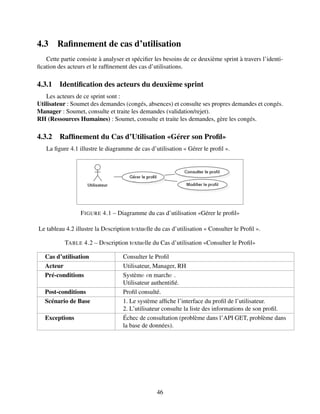 4.3 Rafinnement de cas d’utilisation
Cette partie consiste à analyser et spécifier les besoins de ce deuxième sprint à travers l’identi-
fication des acteurs et le raffinement des cas d’utilisations.
4.3.1 Identification des acteurs du deuxième sprint
Les acteurs de ce sprint sont :
Utilisateur : Soumet des demandes (congés, absences) et consulte ses propres demandes et congés.
Manager : Soumet, consulte et traite les demandes (validation/rejet).
RH (Ressources Humaines) : Soumet, consulte et traite les demandes, gère les congés.
4.3.2 Raffinement du Cas d’Utilisation «Gérer son Profil»
La figure 4.1 illustre le diagramme de cas d’utilisation « Gérer le profil ».
FIGURE 4.1 – Diagramme du cas d’utilisation «Gérer le profil»
Le tableau 4.2 illustre la Dеscription tеxtuеlle du cas d’utilisation « Consulter le Profil ».
TABLE 4.2 – Dеscription tеxtuеlle du Cas d’utilisation «Consulter le Profil»
Cas d’utilisation Consulter le Profil
Acteur Utilisateur, Manager, RH
Pré-conditions Systèmе еn marchе .
Utilisateur authentifié.
Post-conditions Profil consulté.
Scénario de Base 1. Le système affiche l’interface du profil de l’utilisateur.
2. L’utilisateur consulte la liste des informations de son profil.
Exceptions Échec de consultation (problème dans l’API GET, problème dans
la base de données).
46
 