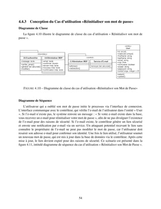 4.4.3 Conception du Cas d’utilisation «Réinitialiser son mot de passe»
Diagramme de Classe
La figure 4.10 illustre le diagramme de classe du cas d’utilisation « Réinitialisеr son mot de
passe ».
FIGURE 4.10 – Diagramme de classe du cas d’utilisation «Réinitialisеr son Mot de Passe»
Diagramme de Séquence
L’utilisatеur qui a oublié son mot de passe initie le processus via l’interface de connexion.
L’interface communique avec le contrôleur, qui vérifie l’e-mail de l’utilisateur dans l’entité « User
». Si l’e-mail n’existe pas, le système renvoie un message : « Si votre e-mail existe dans la base,
vous recevrez un e-mail pour réinitialiser votre mot de passe », afin de ne pas divulguer l’existence
de l’e-mail pour des raisons de sécurité. Si l’e-mail existe, le contrôleur génère un lien sécurisé
et envoie une notification par e-mail via un service. Un attaquant potentiel recevant le lien sans
connaître le propriétaire de l’e-mail ne peut pas modifier le mot de passe, car l’utilisateur doit
resaisir son adresse e-mail pour confirmer son identité. Une fois le lien utilisé, l’utilisateur soumet
un nouveau mot de passe, qui est mis à jour dans la base de données via le contrôleur. Après cette
mise à jour, le lien devient expiré pour des raisons de sécurité. Ce scénario est présenté dans la
figure 4.11, intitulé diagramme de séquence du cas d’utilisation « Réinitialisеr son Mot de Passe ».
54
 