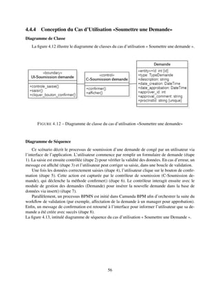 4.4.4 Conception du Cas d’Utilisation «Soumettre une Demande»
Diagramme de Classe
La figure 4.12 illustre le diagramme de classes du cas d’utilisation « Soumettre une demande ».
FIGURE 4.12 – Diagramme de classe du cas d’utilisation «Soumettre une demande»
Diagramme de Séquence
Ce scénario décrit le processus de soumission d’une demande de congé par un utilisateur via
l’interface de l’application. L’utilisateur commence par remplir un formulaire de demande (étape
1). La saisie est ensuite contrôlée (étape 2) pour vérifier la validité des données. En cas d’erreur, un
message est affiché (étape 3) et l’utilisateur peut corriger sa saisie, dans une boucle de validation.
Une fois les données correctement saisies (étape 4), l’utilisateur clique sur le bouton de confir-
mation (étape 5). Cette action est capturée par le contrôleur de soumission (C-Soumission de-
mande), qui déclenche la méthode confirmer() (étape 6). Le contrôleur interagit ensuite avec le
module de gestion des demandes (Demande) pour insérer la nouvelle demande dans la base de
données via insert() (étape 7).
Parallèlement, un processus BPMN est initié dans Camunda BPM afin d’orchestrer la suite du
workflow de validation (par exemple, affectation de la demande à un manager pour approbation).
Enfin, un message de confirmation est retourné à l’interface pour informer l’utilisateur que sa de-
mande a été créée avec succès (étape 8).
La figure 4.13, intitulé diagramme de séquence du cas d’utilisation « Soumettre une Demande ».
56
 