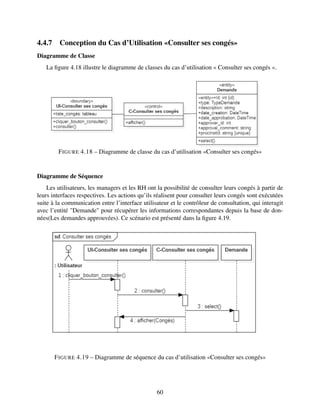 4.4.7 Conception du Cas d’Utilisation «Consulter ses congés»
Diagramme de Classe
La figure 4.18 illustre le diagramme de classes du cas d’utilisation « Consulter ses congés ».
FIGURE 4.18 – Diagramme de classe du cas d’utilisation «Consulter ses congés»
Diagramme de Séquence
Les utilisateurs, les managers et les RH ont la possibilité de consulter leurs congés à partir de
leurs interfaces respectives. Les actions qu’ils réalisent pour consulter leurs congés sont exécutées
suite à la communication entre l’interface utilisateur et le contrôleur de consultation, qui interagit
avec l’entité "Demande" pour récupérer les informations correspondantes depuis la base de don-
nées(Les demandes approuvées). Ce scénario est présenté dans la figure 4.19.
FIGURE 4.19 – Diagramme de séquence du cas d’utilisation «Consulter ses congés»
60
 