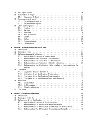 2.5 Backlog du Produit . . . . . . . . . . . . . . . . . . . . . . . . . . . . . . . . . . 18
2.6 Planification de projet . . . . . . . . . . . . . . . . . . . . . . . . . . . . . . . . . 21
2.6.1 Diagramme de Gantt . . . . . . . . . . . . . . . . . . . . . . . . . . . . . 21
2.7 Environnement de travail . . . . . . . . . . . . . . . . . . . . . . . . . . . . . . . 21
2.7.1 Environnement materiel . . . . . . . . . . . . . . . . . . . . . . . . . . . 22
2.7.2 Environnement logiciel . . . . . . . . . . . . . . . . . . . . . . . . . . . . 22
2.8 Choix technologiques . . . . . . . . . . . . . . . . . . . . . . . . . . . . . . . . . 24
2.8.1 Frontend . . . . . . . . . . . . . . . . . . . . . . . . . . . . . . . . . . . 24
2.8.2 Backend . . . . . . . . . . . . . . . . . . . . . . . . . . . . . . . . . . . . 24
2.8.3 Workflow . . . . . . . . . . . . . . . . . . . . . . . . . . . . . . . . . . . 24
2.8.4 Base de données . . . . . . . . . . . . . . . . . . . . . . . . . . . . . . . 25
2.8.5 CI/CD . . . . . . . . . . . . . . . . . . . . . . . . . . . . . . . . . . . . . 25
2.8.6 GitOps . . . . . . . . . . . . . . . . . . . . . . . . . . . . . . . . . . . . 25
2.8.7 Conteneurisation . . . . . . . . . . . . . . . . . . . . . . . . . . . . . . . 26
2.8.8 Orchestration . . . . . . . . . . . . . . . . . . . . . . . . . . . . . . . . . 26
3 Sprint 1 : Accès et administration de base 27
3.1 Introduction . . . . . . . . . . . . . . . . . . . . . . . . . . . . . . . . . . . . . . 27
3.2 Backlog de Sprint 1 . . . . . . . . . . . . . . . . . . . . . . . . . . . . . . . . . . 27
3.3 Raffinement des cas d’utilisation . . . . . . . . . . . . . . . . . . . . . . . . . . . 28
3.3.1 Identification des acteurs du premier sprint . . . . . . . . . . . . . . . . . 28
3.3.2 Raffinement du cas d’utilisation «S’authentifier» . . . . . . . . . . . . . . 28
3.3.3 Raffinement du cas d’utilisation «Se déconnecter» . . . . . . . . . . . . . 29
3.3.4 Raffinement du cas d’utilisation «Gérer les utilisateurs» . . . . . . . . . . 29
3.3.5 Raffinement du cas d’utilisation «Mise en place et configuration de Ca-
munda» . . . . . . . . . . . . . . . . . . . . . . . . . . . . . . . . . . . . 32
3.4 Conception . . . . . . . . . . . . . . . . . . . . . . . . . . . . . . . . . . . . . . 33
3.4.1 Diagramme de classe du sprint 1 . . . . . . . . . . . . . . . . . . . . . . . 33
3.4.2 Conception du cas d’utilisation «S’authentifier» . . . . . . . . . . . . . . . 34
3.4.3 Conception du cas d’utilisation «Se déconnecter» . . . . . . . . . . . . . . 35
3.4.4 Conception du cas d’utilisation «Gérer les utilisateurs» . . . . . . . . . . . 37
3.5 Réalisation . . . . . . . . . . . . . . . . . . . . . . . . . . . . . . . . . . . . . . 39
3.5.1 S’authentifier . . . . . . . . . . . . . . . . . . . . . . . . . . . . . . . . . 39
3.5.2 Se déconnecter . . . . . . . . . . . . . . . . . . . . . . . . . . . . . . . . 39
3.5.3 Gérer les utilisateurs . . . . . . . . . . . . . . . . . . . . . . . . . . . . . 40
3.6 Conclusion . . . . . . . . . . . . . . . . . . . . . . . . . . . . . . . . . . . . . . 44
4 Sprint 2 : Gestion des demandes 45
4.1 Introduction . . . . . . . . . . . . . . . . . . . . . . . . . . . . . . . . . . . . . . 45
4.2 Backlog du Sprint 2 . . . . . . . . . . . . . . . . . . . . . . . . . . . . . . . . . . 45
4.3 Rafinnement de cas d’utilisation . . . . . . . . . . . . . . . . . . . . . . . . . . . 46
4.3.1 Identification des acteurs du deuxième sprint . . . . . . . . . . . . . . . . 46
4.3.2 Raffinement du Cas d’Utilisation «Gérer son Profil» . . . . . . . . . . . . 46
4.3.3 Raffinement du Cas d’Utilisation «Réinitialiser son Mot de Passe» . . . . . 47
4.3.4 Raffinement du Cas d’Utilisation «Soumettre une Demande» . . . . . . . . 48
viii
 