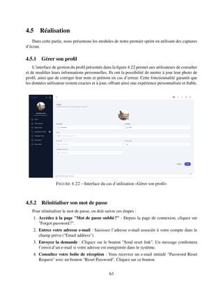 4.5 Réalisation
Dans cette partie, nous présentons les modules de notre premier sprint en utilisant des captures
d’écran.
4.5.1 Gérer son profil
L’interface de gestion du profil présentée dans la figure 4.22 permet aux utilisateurs de consulter
et de modifier leurs informations personnelles. Ils ont la possibilité de mettre à jour leur photo de
profil, ainsi que de corriger leur nom et prénom en cas d’erreur. Cette fonctionnalité garantit que
les données utilisateur restent exactes et à jour, offrant ainsi une expérience personnalisée et fiable.
FIGURE 4.22 – Interface du cas d’utilisation «Gérer son profil»
4.5.2 Réinitialiser son mot de passe
Pour réinitialiser le mot de passe, on doit suivre ces étapes :
1. Accédez à la page "Mot de passe oublié?" : Depuis la page de connexion, cliquez sur
"Forgot password?".
2. Entrez votre adresse e-mail : Saisissez l’adresse e-mail associée à votre compte dans le
champ prévu ("Email address").
3. Envoyez la demande : Cliquez sur le bouton "Send reset link". Un message confirmera
l’envoi d’un e-mail si votre adresse est enregistrée dans le système.
4. Consultez votre boîte de réception : Vous recevrez un e-mail intitulé "Password Reset
Request" avec un bouton "Reset Password". Cliquez sur ce bouton.
63
 