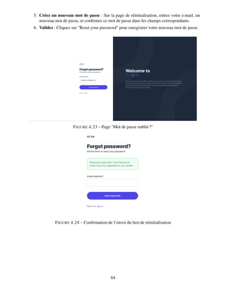 5. Créez un nouveau mot de passe : Sur la page de réinitialisation, entrez votre e-mail, un
nouveau mot de passe, et confirmez ce mot de passe dans les champs correspondants.
6. Validez : Cliquez sur "Reset your password" pour enregistrer votre nouveau mot de passe.
FIGURE 4.23 – Page "Mot de passe oublié?"
FIGURE 4.24 – Confirmation de l’envoi du lien de réinitialisation
64
 
