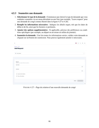 4.5.3 Soumettre une demande
1. Sélectionner le type de la demande : Commencez par choisir le type de demande que vous
souhaitez soumettre via un menu déroulant ou une liste (par exemple, "Leave request" pour
une demande de congé comme illustré dans la figure 4.27 et 4.28).
2. Remplir les informations nécessaires : Indiquez les détails requis, tels que les dates de
début et de fin, ainsi que les horaires si pertinents.
3. Ajouter des options supplémentaires : Si applicable, précisez des préférences ou condi-
tions spécifiques (par exemple, un départ ou un retour en milieu de journée).
4. Soumettre la demande : Une fois toutes les informations saisies, validez votre demande en
cliquant sur un bouton de soumission. Vous pouvez également annuler si nécessaire.
FIGURE 4.27 – Page de création d’une nouvelle demande de congé
66
 