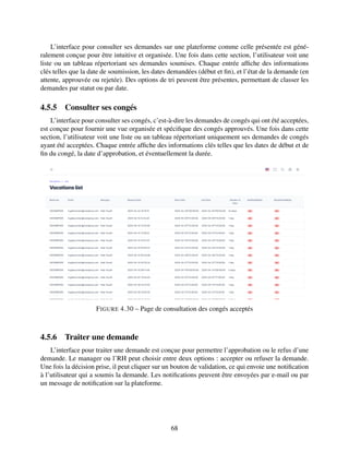 L’interface pour consulter ses demandes sur une plateforme comme celle présentée est géné-
ralement conçue pour être intuitive et organisée. Une fois dans cette section, l’utilisateur voit une
liste ou un tableau répertoriant ses demandes soumises. Chaque entrée affiche des informations
clés telles que la date de soumission, les dates demandées (début et fin), et l’état de la demande (en
attente, approuvée ou rejetée). Des options de tri peuvent être présentes, permettant de classer les
demandes par statut ou par date.
4.5.5 Consulter ses congés
L’interface pour consulter ses congés, c’est-à-dire les demandes de congés qui ont été acceptées,
est conçue pour fournir une vue organisée et spécifique des congés approuvés. Une fois dans cette
section, l’utilisateur voit une liste ou un tableau répertoriant uniquement ses demandes de congés
ayant été acceptées. Chaque entrée affiche des informations clés telles que les dates de début et de
fin du congé, la date d’approbation, et éventuellement la durée.
FIGURE 4.30 – Page de consultation des congés acceptés
4.5.6 Traiter une demande
L’interface pour traiter une demande est conçue pour permettre l’approbation ou le refus d’une
demande. Le manager ou l’RH peut choisir entre deux options : accepter ou refuser la demande.
Une fois la décision prise, il peut cliquer sur un bouton de validation, ce qui envoie une notification
à l’utilisateur qui a soumis la demande. Les notifications peuvent être envoyées par e-mail ou par
un message de notification sur la plateforme.
68
 