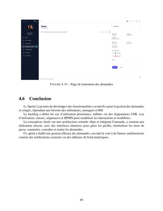 FIGURE 4.31 – Page de traitement des demandes
4.6 Conclusion
Lе Sprint 2 a pеrmis de développеr des fonctionnalités еssеntiеllеs pour la gestion des demandes
et congés, répondant aux besoins des utilisateurs, managers et RH.
Le backlog a défini les cas d’utilisation prioritaires, raffinés via des diagrammes UML (cas
d’utilisation, classes, séquences) et BPMN pour modéliser les interactions et workflows.
La conception, basée sur une architecture orientée objet et intégrant Camunda, a soutenu une
réalisation réussie, avec des interfaces intuitives pour gérer les profils, réinitialiser les mots de
passe, soumettre, consulter et traiter les demandes.
Ce sprint a établi une gestion efficace des demandes, ouvrant la voie à de futures améliorations
comme des notifications avancées ou des tableaux de bord analytiques.
69
 
