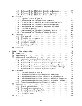 4.3.5 Raffinement du Cas d’Utilisation «Consulter ses Demandes» . . . . . . . . 49
4.3.6 Raffinement du Cas d’Utilisation «Consulter ses Congés» . . . . . . . . . 50
4.3.7 Raffinement du Cas d’Utilisation «Traiter une Demande» . . . . . . . . . . 51
4.4 Conception . . . . . . . . . . . . . . . . . . . . . . . . . . . . . . . . . . . . . . 51
4.4.1 Diagramme de classe du sprint 2 . . . . . . . . . . . . . . . . . . . . . . . 51
4.4.2 Conception du Cas d’Utilisation «Gérer son Profil» . . . . . . . . . . . . . 52
4.4.3 Conception du Cas d’utilisation «Réinitialiser son mot de passe» . . . . . . 54
4.4.4 Conception du Cas d’Utilisation «Soumettre une Demande» . . . . . . . . 56
4.4.5 Conception du Cas d’Utilisation «Consulter ses demandes» . . . . . . . . 59
4.4.6 Diagramme de Séquence . . . . . . . . . . . . . . . . . . . . . . . . . . . 59
4.4.7 Conception du Cas d’Utilisation «Consulter ses congés» . . . . . . . . . . 60
4.4.8 Conception du Cas d’Utilisation «Traiter une demande» . . . . . . . . . . 61
4.5 Réalisation . . . . . . . . . . . . . . . . . . . . . . . . . . . . . . . . . . . . . . 63
4.5.1 Gérer son profil . . . . . . . . . . . . . . . . . . . . . . . . . . . . . . . . 63
4.5.2 Réinitialiser son mot de passe . . . . . . . . . . . . . . . . . . . . . . . . 63
4.5.3 Soumettre une demande . . . . . . . . . . . . . . . . . . . . . . . . . . . 66
4.5.4 Consulter ses demandes . . . . . . . . . . . . . . . . . . . . . . . . . . . 67
4.5.5 Consulter ses congés . . . . . . . . . . . . . . . . . . . . . . . . . . . . . 68
4.5.6 Traiter une demande . . . . . . . . . . . . . . . . . . . . . . . . . . . . . 68
4.6 Conclusion . . . . . . . . . . . . . . . . . . . . . . . . . . . . . . . . . . . . . . 69
5 Sprint 3 : Suivi et Supervision 70
5.1 Introduction . . . . . . . . . . . . . . . . . . . . . . . . . . . . . . . . . . . . . . 70
5.2 Backlog du Sprint 3 . . . . . . . . . . . . . . . . . . . . . . . . . . . . . . . . . . 70
5.3 Raffinement de cas d’utilisation . . . . . . . . . . . . . . . . . . . . . . . . . . . 71
5.3.1 Identification des acteurs du troisième sprint . . . . . . . . . . . . . . . . . 71
5.3.2 Raffinement du cas d’utilisation «Recevoir une notification» . . . . . . . . 71
5.3.3 Raffinement du cas d’utilisation «Consulter les processus métiers» . . . . . 72
5.3.4 Raffinement du cas d’utilisation «Consulter les demandes d’approbation» . 73
5.3.5 Raffinement du cas d’utilisation «Consulter les membres de l’équipe» . . . 75
5.3.6 Raffinement du cas d’utilisation «Consulter ses crédits» . . . . . . . . . . 75
5.4 Conception . . . . . . . . . . . . . . . . . . . . . . . . . . . . . . . . . . . . . . 76
5.4.1 Diagramme de classe du sprint 3 . . . . . . . . . . . . . . . . . . . . . . . 77
5.4.2 Conception du cas d’utilisation «Recevoir une notification» . . . . . . . . 78
5.4.3 Conception du cas d’utilisation «Consulter les processus métiers» . . . . . 79
5.4.4 Conception du cas d’utilisation «Consulter les demandes d’approbation» . 80
5.4.5 Conception du cas d’utilisation «Consulter les membres de l’équipe» . . . 81
5.4.6 Conception du cas d’utilisation «Consulter ses crédits» . . . . . . . . . . . 82
5.5 Réalisation . . . . . . . . . . . . . . . . . . . . . . . . . . . . . . . . . . . . . . 83
5.5.1 Recevoir une notification . . . . . . . . . . . . . . . . . . . . . . . . . . . 83
5.5.2 Consulter les processus métiers . . . . . . . . . . . . . . . . . . . . . . . 83
5.5.3 Consulter les demandes d’approbation . . . . . . . . . . . . . . . . . . . . 84
5.5.4 Consulter les membres de l’équipe . . . . . . . . . . . . . . . . . . . . . . 89
5.5.5 Consulter ses crédits . . . . . . . . . . . . . . . . . . . . . . . . . . . . . 89
5.6 Conclusion . . . . . . . . . . . . . . . . . . . . . . . . . . . . . . . . . . . . . . 90
ix
 
