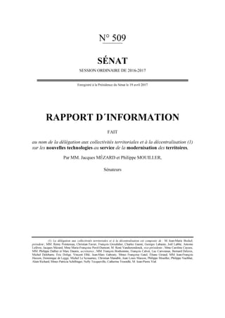 N° 509
SÉNAT
SESSION ORDINAIRE DE 2016-2017
Enregistré à la Présidence du Sénat le 19 avril 2017
RAPPORT D´INFORMATION
FAIT
au nom de la délégation aux collectivités territoriales et à la décentralisation (1)
sur les nouvelles technologies au service de la modernisation des territoires,
Par MM. Jacques MÉZARD et Philippe MOUILLER,
Sénateurs
(1) La délégation aux collectivités territoriales et à la décentralisation est composée de : M. Jean-Marie Bockel,
président ; MM. Rémy Pointereau, Christian Favier, François Grosdidier, Charles Guené, Georges Labazée, Joël Labbé, Antoine
Lefèvre, Jacques Mézard, Mme Marie-Françoise Perol-Dumont, M. René Vandierendonck, vice-présidents ; Mme Caroline Cayeux,
MM. Philippe Dallier et Marc Daunis, secrétaires ; MM. François Bonhomme, François Calvet, Luc Carvounas, Bernard Delcros,
Michel Delebarre, Éric Doligé, Vincent Eblé, Jean-Marc Gabouty, Mmes Françoise Gatel, Éliane Giraud, MM. Jean-François
Husson, Dominique de Legge, Michel Le Scouarnec, Christian Manable, Jean Louis Masson, Philippe Mouiller, Philippe Nachbar,
Alain Richard, Mmes Patricia Schillinger, Nelly Tocqueville, Catherine Troendlé, M. Jean-Pierre Vial.
 