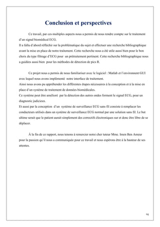 14
Conclusion et perspectives
Ce travail, par ces multiples aspects nous a permis de nous rendre compte sur le traitement
d’un signal biomédical ECG.
Il a fallu d’abord réfléchir sur la problématique du sujet et effectuer une recherche bibliographique
avant la mise en place de notre traitement. Cette recherche nous a été utile aussi bien pour le bon
choix du type filtrage d’ECG pour un prétraitement pertinent. Cette recherche bibliographique nous
a guidées aussi bien pour les méthodes de détection de pics R.
Ce projet nous a permis de nous familiariser avec le logiciel : Matlab et l’environnent GUI
avec lequel nous avons implémenté notre interface de traitement.
Ainsi nous avons pu appréhender les différentes étapes nécessaires à la conception et à la mise en
place d’un système de traitement de données biomédicales.
Ce système peut être amélioré par la détection des autres ondes forment le signal ECG, pour un
diagnostic judicieux.
Et aussi par la conception d’un système de surveillance ECG sans fil consiste à remplacer les
conducteurs utilisés dans un système de surveillance ECG normal par une solution sans fil. Le but
ultime serait que le patient aurait simplement des correctifs électroniques sur et donc être libre de se
déplacer.
À la fin de ce rapport, nous tenons à remercier notre cher tuteur Mme. Imen Ben Ameur
pour la passion qu’il nous a communiquée pour ce travail et nous espérons être à la hauteur de ses
attentes.
 