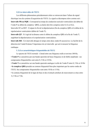 6
I.2) Les intervalles de l’ECG
Les différents phénomènes précédemment citées se retrouvent dans l’allure du signal
électrique issu du système d’acquisition de l’ECG .Le signal se décompose alors comme suit :
Intervalle PR ou PQR : Correspond au temps de conduction auriculo-ventriculaire (de début de
l’onde P au début du complexe QRS), sa durée doit être comprise entre 0,12s et 0,2s.
Intervalle ST ou RST : Il sépare la fin de la dépolarisation (fin du complexe QRS et le début de la
repolarisation ventriculaire (début de l’onde T).
Intervalle QT : Il s’agit de la distance entre le début du complexe QRS et la fin de l’onde T,
englobant la dépolarisation et la repolarisation ventriculaires.
Intervalle RR : Cet intervalle désigna le temps entre deux ondes R successives. La facilité de la
détection de l’onde R donne l’importance de cet intervalle qui sert à mesurer la fréquence
cardiaque.
I .3) Les caractéristiques fréquentielles de l’ECG
Le spectre de l’ECG normale s’étend entre une fréquence nulle et environ 100 Hz,
• l’onde P se caractérise par une bande spectrale de basse fréquence et de faible amplitude : ses
composantes fréquentielles sont entre 0, 5 Hz et 10 Hz.
• l’onde T se caractérise sur une bande spectrale analogue à celle de l’onde P entre 0, 5 Hz et 10 Hz
• le complexe QRS possède un contenu fréquentiel bien plus important que les autres ondes de
l’ECG. Ses composantes fréquentielles sont entre 10 Hz et 15 Hz.
• le contenu fréquentiel de la ligne de base et des éventuels artefacts de mouvement se situe entre
0, 5 Hz et 7 Hz.
 