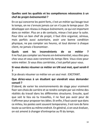   10	
  
Quelles	
  sont	
  les	
  qualités	
  et	
  les	
  compétences	
  nécessaires	
  à	
  un	
  
chef	
  de	
  projet	
  événementiel	
  ?	
  
En	
  ce	
  qui	
  concerne	
  les	
  point	
  forts,	
  c’est	
  un	
  métier	
  qui	
  bouge	
  tout	
  
le	
  temps,	
  on	
  ne	
  s’ennuie	
  jamais	
  car	
  on	
  n’a	
  pas	
  le	
  temps	
  pour.	
  On	
  
développe	
  son	
  réseau	
  à	
  chaque	
  évènement,	
  ce	
  qui	
  est	
  important	
  
dans	
  ce	
  métier.	
  Plus	
  on	
  a	
  de	
  contacts,	
  mieux	
  c’est	
  pour	
  la	
  suite.	
  
Pour	
  être	
  un	
  bon	
  chef	
  de	
  projet,	
  il	
  faut	
  être	
  organisé,	
  sérieux,	
  
mais	
   parfois	
   aussi	
   autoritaire,	
   avoir	
   une	
   bonne	
   condition	
  
physique,	
  ne	
  pas	
  compter	
  ses	
  heures,	
  et	
  tout	
  donner	
  à	
  chaque	
  
client,	
  ne	
  jamais	
  s’économiser.	
  
Quels	
   sont	
   les	
   inconvénients	
   de	
   ce	
   métier	
   ?	
  
Il	
  ne	
  faut	
  pas	
  compter	
  ses	
  heures	
  en	
  évènementiel,	
  vous	
  êtes	
  peu	
  
chez	
  vous	
  et	
  vous	
  avez	
  rarement	
  du	
  temps	
  libre.	
  Vous	
  vivez	
  pour	
  
votre	
  métier.	
  Si	
  vous	
  êtes	
  carriériste,	
  c’est	
  parfait	
  pour	
  vous.	
  
Si	
  vous	
  deviez	
  résumer	
  ce	
  métier	
  en	
  UN	
  seul	
  mot,	
  quel	
  serait-­‐il	
  
?	
  
Si	
  je	
  devais	
  résumer	
  ce	
  métier	
  en	
  un	
  seul	
  mot	
  :	
  EXCITANT.	
  
Que	
   diriez-­‐vous	
   à	
   un	
   étudiant	
   qui	
   viendrait	
   vous	
   demander	
  
conseil	
  ?	
  
D'abord,	
  de	
  varier	
  les	
  environnements	
  de	
  stage	
  pour	
  vraiment	
  
fixer	
  son	
  choix	
  de	
  carrière	
  et	
  se	
  rendre	
  compte	
  par	
  soi-­‐même	
  des	
  
réalités	
  du	
  travail	
  dans	
  les	
  différentes	
  structures.	
  Ensuite,	
  quel	
  
que	
   soit	
   le	
   lieu	
   où	
   tu	
   travailles,	
   il	
   ne	
   faut	
   pas	
   avoir	
   peur	
   de	
  
t'affirmer	
  pour	
  proposer	
  tes	
  idées.	
  Et	
  enfin,	
  il	
  faut	
  savoir	
  que	
  dans	
  
ce	
  milieu,	
  les	
  postes	
  sont	
  souvent	
  temporaires,	
  il	
  est	
  rare	
  de	
  faire	
  
toute	
  sa	
  carrière	
  au	
  même	
  endroit.	
  En	
  général,	
  si	
  on	
  veut	
  évoluer,	
  
on	
  est	
  amené	
  à	
  changer	
  d'entreprise	
  au	
  fil	
  du	
  temps.	
  
	
  
 