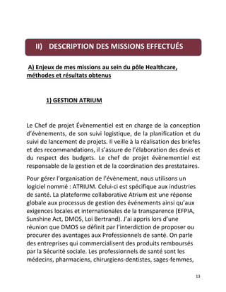   13	
  
	
  
	
  A)	
  Enjeux	
  de	
  mes	
  missions	
  au	
  sein	
  du	
  pôle	
  Healthcare,	
  
méthodes	
  et	
  résultats	
  obtenus	
  	
  
	
  	
  	
  	
  	
  	
  	
  	
  	
  	
  	
  
	
  	
  	
  	
  	
  	
  	
  	
  	
  	
  	
  	
  	
  1)	
  GESTION	
  ATRIUM	
  	
  
	
  
Le	
  Chef	
  de	
  projet	
  Évènementiel	
  est	
  en	
  charge	
  de	
  la	
  conception	
  
d’évènements,	
  de	
  son	
  suivi	
  logistique,	
  de	
  la	
  planification	
  et	
  du	
  
suivi	
  de	
  lancement	
  de	
  projets.	
  Il	
  veille	
  à	
  la	
  réalisation	
  des	
  briefes	
  
et	
  des	
  recommandations,	
  il	
  s’assure	
  de	
  l’élaboration	
  des	
  devis	
  et	
  
du	
   respect	
   des	
   budgets.	
   Le	
   chef	
   de	
   projet	
   évènementiel	
   est	
  
responsable	
  de	
  la	
  gestion	
  et	
  de	
  la	
  coordination	
  des	
  prestataires.	
  	
  
Pour	
  gérer	
  l’organisation	
  de	
  l’évènement,	
  nous	
  utilisons	
  un	
  
logiciel	
  nommé	
  :	
  ATRIUM.	
  Celui-­‐ci	
  est	
  spécifique	
  aux	
  industries	
  
de	
  santé.	
  La	
  plateforme	
  collaborative	
  Atrium	
  est	
  une	
  réponse	
  
globale	
  aux	
  processus	
  de	
  gestion	
  des	
  événements	
  ainsi	
  qu’aux	
  
exigences	
  locales	
  et	
  internationales	
  de	
  la	
  transparence	
  (EFPIA,	
  
Sunshine	
  Act,	
  DMOS,	
  Loi	
  Bertrand).	
  J’ai	
  appris	
  lors	
  d’une	
  
réunion	
  que	
  DMOS	
  se	
  définit	
  par	
  l’interdiction	
  de	
  proposer	
  ou	
  
procurer	
  des	
  avantages	
  aux	
  Professionnels	
  de	
  santé.	
  On	
  parle	
  
des	
  entreprises	
  qui	
  commercialisent	
  des	
  produits	
  remboursés	
  
par	
  la	
  Sécurité	
  sociale.	
  Les	
  professionnels	
  de	
  santé	
  sont	
  les	
  
médecins,	
  pharmaciens,	
  chirurgiens-­‐dentistes,	
  sages-­‐femmes,	
  
II) DESCRIPTION	
  DES	
  MISSIONS	
  EFFECTUÉS	
  	
  
	
  	
  
 