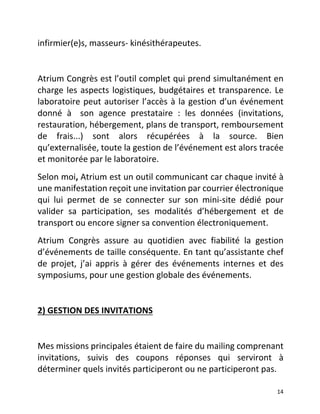   14	
  
infirmier(e)s,	
  masseurs-­‐	
  kinésithérapeutes.	
  	
  
	
  
Atrium	
  Congrès	
  est	
  l’outil	
  complet	
  qui	
  prend	
  simultanément	
  en	
  	
  
charge	
  les	
  aspects	
  logistiques,	
  budgétaires	
  et	
  transparence.	
  Le	
  
laboratoire	
  peut	
  autoriser	
  l’accès	
  à	
  la	
  gestion	
  d’un	
  événement	
  
donné	
   à	
  son	
   agence	
   prestataire	
   :	
   les	
   données	
   (invitations,	
  
restauration,	
  hébergement,	
  plans	
  de	
  transport,	
  remboursement	
  
de	
   frais...)	
   sont	
   alors	
   récupérées	
   à	
   la	
   source.	
   Bien	
  
qu’externalisée,	
  toute	
  la	
  gestion	
  de	
  l’événement	
  est	
  alors	
  tracée	
  
et	
  monitorée	
  par	
  le	
  laboratoire.	
  	
  
Selon	
  moi,	
  Atrium	
  est	
  un	
  outil	
  communicant	
  car	
  chaque	
  invité	
  à	
  
une	
  manifestation	
  reçoit	
  une	
  invitation	
  par	
  courrier	
  électronique	
  
qui	
   lui	
   permet	
   de	
   se	
   connecter	
   sur	
   son	
   mini-­‐site	
   dédié	
   pour	
  
valider	
   sa	
   participation,	
   ses	
   modalités	
   d’hébergement	
   et	
   de	
  
transport	
  ou	
  encore	
  signer	
  sa	
  convention	
  électroniquement.	
  	
  
Atrium	
   Congrès	
   assure	
   au	
   quotidien	
   avec	
   fiabilité	
   la	
   gestion	
  
d’événements	
  de	
  taille	
  conséquente.	
  En	
  tant	
  qu’assistante	
  chef	
  
de	
   projet,	
   j’ai	
   appris	
   à	
   gérer	
   des	
   événements	
   internes	
   et	
   des	
  
symposiums,	
  pour	
  une	
  gestion	
  globale	
  des	
  événements.	
  	
  
	
  	
  	
  	
  	
  	
  
2)	
  GESTION	
  DES	
  INVITATIONS	
  	
  
	
  
Mes	
  missions	
  principales	
  étaient	
  de	
  faire	
  du	
  mailing	
  comprenant	
  
invitations,	
   suivis	
   des	
   coupons	
   réponses	
   qui	
   serviront	
   à	
  
déterminer	
  quels	
  invités	
  participeront	
  ou	
  ne	
  participeront	
  pas.	
  	
  
 