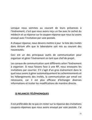   15	
  
	
  
	
  
	
  
Lorsque	
   nous	
   sommes	
   au	
   courant	
   de	
   leurs	
   présences	
   à	
  
l’évènement,	
  c’est	
  que	
  nous	
  avons	
  reçu	
  un	
  fax	
  avec	
  le	
  cachet	
  du	
  
médecin	
  et	
  sa	
  réponse	
  sur	
  le	
  coupon-­‐réponse	
  que	
  nous	
  lui	
  avons	
  
envoyé	
  avec	
  l’invitation	
  par	
  voie	
  postale.	
  
A	
  chaque	
  réponse,	
  nous	
  devons	
  mettre	
  à	
  jour	
  	
  la	
  liste	
  des	
  invités	
  
dans	
   Atrium	
   afin	
   que	
   le	
   laboratoire	
   soit	
   mis	
   au	
   courant	
   des	
  
nouveautés.	
  	
  
Ceci	
   est	
   un	
   des	
   principaux	
   outils	
   de	
   communication	
   pour	
  
organiser	
  et	
  gérer	
  l’événement	
  en	
  tant	
  que	
  chef	
  de	
  projet.	
  	
  
Les	
  canaux	
  de	
  communication	
  sont	
  différents	
  selon	
  l’événement	
  
à	
  organiser.	
  Si	
  nous	
  faisons	
  face	
  à	
  une	
  RP,	
  nous	
  envoyons	
  les	
  
invitations	
  par	
  courrier.	
  S’il	
  s’agit	
  d’un	
  gros	
  événement	
  dans	
  le	
  
quel	
  nous	
  avons	
  à	
  gérer	
  automatiquement	
  les	
  acheminements	
  et	
  
les	
  hébergements	
  des	
  invités,	
  la	
  communication	
  par	
  email	
  est	
  
nécessaire,	
   car	
   il	
   est	
   plus	
   efficace	
   d’échanger	
   diverses	
  
informations	
  et	
  traiter	
  les	
  modifications	
  de	
  manière	
  directe.	
  	
  
	
  
	
  	
  	
  	
  	
  	
  	
  3)	
  RELANCES	
  TÉLÉPHONIQUES	
  	
  
	
  
Il	
  est	
  préférable	
  de	
  ne	
  pas	
  en	
  rester	
  sur	
  la	
  réponse	
  des	
  invitations	
  
coupons-­‐réponses	
  que	
  nous	
  avons	
  envoyé	
  par	
  voie	
  postale.	
  J’ai	
  
 