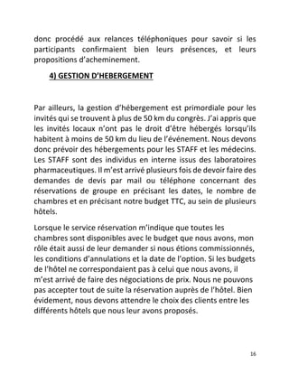   16	
  
donc	
   procédé	
   aux	
   relances	
   téléphoniques	
   pour	
   savoir	
   si	
   les	
  
participants	
   confirmaient	
   bien	
   leurs	
   présences,	
   et	
   leurs	
  
propositions	
  d’acheminement.	
  	
  
	
  	
  	
  	
  	
  	
  	
  	
  4)	
  GESTION	
  D’HEBERGEMENT	
  	
  
	
  
Par	
  ailleurs,	
  la	
  gestion	
  d’hébergement	
  est	
  primordiale	
  pour	
  les	
  
invités	
  qui	
  se	
  trouvent	
  à	
  plus	
  de	
  50	
  km	
  du	
  congrès.	
  J’ai	
  appris	
  que	
  
les	
   invités	
   locaux	
   n’ont	
   pas	
   le	
   droit	
   d’être	
   hébergés	
   lorsqu’ils	
  
habitent	
  à	
  moins	
  de	
  50	
  km	
  du	
  lieu	
  de	
  l’événement.	
  Nous	
  devons	
  
donc	
  prévoir	
  des	
  hébergements	
  pour	
  les	
  STAFF	
  et	
  les	
  médecins.	
  
Les	
  STAFF	
  sont	
  des	
  individus	
  en	
  interne	
  issus	
  des	
  laboratoires	
  
pharmaceutiques.	
  Il	
  m’est	
  arrivé	
  plusieurs	
  fois	
  de	
  devoir	
  faire	
  des	
  
demandes	
   de	
   devis	
   par	
   mail	
   ou	
   téléphone	
   concernant	
   des	
  
réservations	
   de	
   groupe	
   en	
   précisant	
   les	
   dates,	
   le	
   nombre	
   de	
  
chambres	
  et	
  en	
  précisant	
  notre	
  budget	
  TTC,	
  au	
  sein	
  de	
  plusieurs	
  
hôtels.	
  	
  
Lorsque	
  le	
  service	
  réservation	
  m’indique	
  que	
  toutes	
  les	
  
chambres	
  sont	
  disponibles	
  avec	
  le	
  budget	
  que	
  nous	
  avons,	
  mon	
  
rôle	
  était	
  aussi	
  de	
  leur	
  demander	
  si	
  nous	
  étions	
  commissionnés,	
  
les	
  conditions	
  d’annulations	
  et	
  la	
  date	
  de	
  l’option.	
  Si	
  les	
  budgets	
  
de	
  l’hôtel	
  ne	
  correspondaient	
  pas	
  à	
  celui	
  que	
  nous	
  avons,	
  il	
  
m’est	
  arrivé	
  de	
  faire	
  des	
  négociations	
  de	
  prix.	
  Nous	
  ne	
  pouvons	
  
pas	
  accepter	
  tout	
  de	
  suite	
  la	
  réservation	
  auprès	
  de	
  l’hôtel.	
  Bien	
  
évidement,	
  nous	
  devons	
  attendre	
  le	
  choix	
  des	
  clients	
  entre	
  les	
  
différents	
  hôtels	
  que	
  nous	
  leur	
  avons	
  proposés.	
  	
  
	
  	
  	
  	
  	
  
 