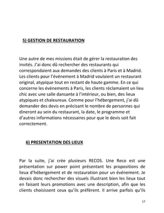   17	
  
	
  
	
  
	
  	
  	
  5)	
  GESTION	
  DE	
  RESTAURATION	
  	
  
	
  
Une	
  autre	
  de	
  mes	
  missions	
  était	
  de	
  gérer	
  la	
  restauration	
  des	
  
invités.	
  J’ai	
  donc	
  dû	
  rechercher	
  des	
  restaurants	
  qui	
  
correspondaient	
  aux	
  demandes	
  des	
  clients	
  à	
  Paris	
  et	
  à	
  Madrid.	
  
Les	
  clients	
  pour	
  l’événement	
  à	
  Madrid	
  voulaient	
  un	
  restaurant	
  
original,	
  atypique	
  tout	
  en	
  restant	
  de	
  haute	
  gamme.	
  En	
  ce	
  qui	
  
concerne	
  les	
  évènements	
  à	
  Paris,	
  les	
  clients	
  réclamaient	
  un	
  lieu	
  
chic	
  avec	
  une	
  salle	
  dansante	
  à	
  l’intérieur,	
  ou	
  bien,	
  des	
  lieux	
  
atypiques	
  et	
  chaleureux.	
  Comme	
  pour	
  l’hébergement,	
  j’ai	
  dû	
  
demander	
  des	
  devis	
  en	
  précisant	
  le	
  nombre	
  de	
  personnes	
  qui	
  
dineront	
  au	
  sein	
  du	
  restaurant,	
  la	
  date,	
  le	
  programme	
  et	
  
d’autres	
  informations	
  nécessaires	
  pour	
  que	
  le	
  devis	
  soit	
  fait	
  
correctement.	
  	
  
	
  	
  	
  	
  	
  	
  
	
  	
  	
  	
  	
  	
  6)	
  PRESENTATION	
  DES	
  LIEUX 	
  
	
  
Par	
   la	
   suite,	
   j’ai	
   crée	
   plusieurs	
   RECOS.	
   Une	
   Reco	
   est	
   une	
  
présentation	
   sur	
   power	
   point	
   présentant	
   les	
   propositions	
   de	
  
lieux	
  d’hébergement	
  et	
  de	
  restauration	
  pour	
  un	
  événement.	
  Je	
  
devais	
  donc	
  rechercher	
  des	
  visuels	
  illustrant	
  bien	
  les	
  lieux	
  tout	
  
en	
  faisant	
  leurs	
  promotions	
  avec	
  une	
  description,	
  afin	
  que	
  les	
  
clients	
   choisissent	
   ceux	
   qu’ils	
   préfèrent.	
   Il	
   arrive	
   parfois	
   qu’ils	
  
 