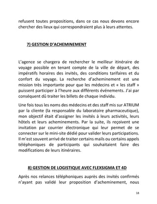   18	
  
refusent	
  toutes	
  propositions,	
  dans	
  ce	
  cas	
  nous	
  devons	
  encore	
  
chercher	
  des	
  lieux	
  qui	
  correspondraient	
  plus	
  à	
  leurs	
  attentes.	
  	
  
	
  	
  	
  	
  	
  	
  	
  
	
  	
  	
  	
  	
  	
  	
  	
  7)	
  GESTION	
  D’ACHEMINEMENT	
  	
  
	
  
L’agence	
   se	
   chargera	
   de	
   rechercher	
   le	
   meilleur	
   itinéraire	
   de	
  
voyage	
   possible	
   en	
   tenant	
   compte	
   de	
   la	
   ville	
   de	
   départ,	
   des	
  
impératifs	
   horaires	
   des	
   invités,	
   des	
   conditions	
   tarifaires	
   et	
   du	
  
confort	
   du	
   voyage. La	
   recherche	
   d’acheminement	
   est	
   une	
  
mission	
  très	
  importante	
  pour	
  que	
  les	
  médecins	
  et	
  «	
  les	
  staff	
  »	
  
puissent	
  participer	
  à	
  l’heure	
  aux	
  différents	
  événements.	
  J’ai	
  par	
  
conséquent	
  dû	
  traiter	
  les	
  billets	
  de	
  chaque	
  individu.	
  	
  
Une	
  fois	
  tous	
  les	
  noms	
  des	
  médecins	
  et	
  des	
  staff	
  mis	
  sur	
  ATRIUM	
  
par	
  la	
  cliente	
  (la	
  responsable	
  du	
  laboratoire	
  pharmaceutique),	
  
mon	
  objectif	
  était	
  d’assigner	
  les	
  invités	
  à	
  leurs	
  activités,	
  leurs	
  
hôtels	
   et	
   leurs	
   acheminements.	
   Par	
   la	
   suite,	
   ils	
   reçoivent	
   une	
  
invitation	
   par	
   courrier	
   électronique	
   qui	
   leur	
   permet	
   de	
   se	
  
connecter	
  sur	
  le	
  mini-­‐site	
  dédié	
  pour	
  valider	
  leurs	
  participations.	
  
Il	
  m’est	
  souvent	
  arrivé	
  de	
  traiter	
  certains	
  mails	
  ou	
  certains	
  appels	
  
téléphoniques	
   de	
   participants	
   qui	
   souhaitaient	
   faire	
   des	
  
modifications	
  de	
  leurs	
  itinéraires.	
  	
  
	
  	
  	
  	
  	
  	
  	
  	
  
	
  	
  	
  	
  	
  	
  	
  	
  	
  8)	
  GESTION	
  DE	
  LOGISTIQUE	
  AVEC	
  FLEXSIGMA	
  ET	
  4D	
  	
  
Après	
  nos	
  relances	
  téléphoniques	
  auprès	
  des	
  invités	
  confirmés	
  
n’ayant	
   pas	
   validé	
   leur	
   proposition	
   d’acheminement,	
   nous	
  
 