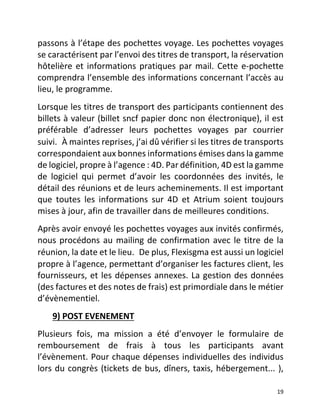   19	
  
passons	
  à	
  l’étape	
  des	
  pochettes	
  voyage.	
  Les	
  pochettes	
  voyages	
  
se	
  caractérisent	
  par	
  l’envoi	
  des	
  titres	
  de	
  transport,	
  la	
  réservation	
  
hôtelière	
  et	
  informations	
  pratiques	
  par	
  mail.	
  Cette	
  e-­‐pochette	
  
comprendra	
  l’ensemble	
  des	
  informations	
  concernant	
  l’accès	
  au	
  
lieu,	
  le	
  programme.	
  	
  
Lorsque	
  les	
  titres	
  de	
  transport	
  des	
  participants	
  contiennent	
  des	
  
billets	
  à	
  valeur	
  (billet	
  sncf	
  papier	
  donc	
  non	
  électronique),	
  il	
  est	
  
préférable	
   d’adresser	
   leurs	
   pochettes	
   voyages	
   par	
   courrier	
  
suivi. À	
  maintes	
  reprises,	
  j’ai	
  dû	
  vérifier	
  si	
  les	
  titres	
  de	
  transports	
  
correspondaient	
  aux	
  bonnes	
  informations	
  émises	
  dans	
  la	
  gamme	
  
de	
  logiciel,	
  propre	
  à	
  l’agence	
  :	
  4D.	
  Par	
  définition,	
  4D	
  est	
  la	
  gamme	
  
de	
   logiciel	
   qui	
   permet	
   d’avoir	
   les	
   coordonnées	
   des	
   invités,	
   le	
  
détail	
  des	
  réunions	
  et	
  de	
  leurs	
  acheminements.	
  Il	
  est	
  important	
  
que	
   toutes	
   les	
   informations	
   sur	
   4D	
   et	
   Atrium	
   soient	
   toujours	
  
mises	
  à	
  jour,	
  afin	
  de	
  travailler	
  dans	
  de	
  meilleures	
  conditions.	
  	
  
Après	
  avoir	
  envoyé	
  les	
  pochettes	
  voyages	
  aux	
  invités	
  confirmés,	
  
nous	
  procédons	
  au	
  mailing	
  de	
  confirmation	
  avec	
  le	
  titre	
  de	
  la	
  
réunion,	
  la	
  date	
  et	
  le	
  lieu. De	
  plus,	
  Flexisgma	
  est	
  aussi	
  un	
  logiciel	
  
propre	
  à	
  l’agence,	
  permettant	
  d’organiser	
  les	
  factures	
  client,	
  les	
  
fournisseurs,	
  et	
  les	
  dépenses	
  annexes.	
  La	
  gestion	
  des	
  données	
  
(des	
  factures	
  et	
  des	
  notes	
  de	
  frais)	
  est	
  primordiale	
  dans	
  le	
  métier	
  
d’évènementiel.	
  	
  
	
  	
  	
  	
  	
  	
  	
  9)	
  POST	
  EVENEMENT	
  	
  
Plusieurs	
   fois,	
   ma	
   mission	
   a	
   été	
   d’envoyer	
   le	
   formulaire	
   de	
  
remboursement	
   de	
   frais	
   à	
   tous	
   les	
   participants	
   avant	
  
l’évènement.	
  Pour	
  chaque	
  dépenses	
  individuelles	
  des	
  individus	
  
lors	
  du	
  congrès	
  (tickets	
  de	
  bus,	
  dîners,	
  taxis,	
  hébergement...	
  ),	
  
 