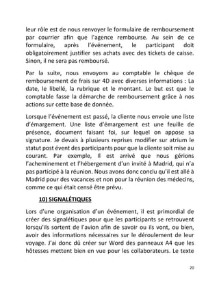   20	
  
leur	
  rôle	
  est	
  de	
  nous	
  renvoyer	
  le	
  formulaire	
  de	
  remboursement	
  
par	
   courrier	
   afin	
   que	
   l’agence	
   rembourse.	
   Au	
   sein	
   de	
   ce	
  
formulaire,	
   après	
   l’événement,	
   le	
   participant	
   doit	
  
obligatoirement	
  justifier	
  ses	
  achats	
  avec	
  des	
  tickets	
  de	
  caisse.	
  
Sinon,	
  il	
  ne	
  sera	
  pas	
  remboursé.	
  	
  
Par	
   la	
   suite,	
   nous	
   envoyons	
   au	
   comptable	
   le	
   chèque	
   de	
  
remboursement	
  de	
  frais	
  sur	
  4D	
  avec	
  diverses	
  informations	
  :	
  La	
  
date,	
   le	
   libellé,	
   la	
   rubrique	
   et	
   le	
   montant.	
   Le	
   but	
   est	
   que	
   le	
  
comptable	
   fasse	
   la	
   démarche	
   de	
   remboursement	
   grâce	
   à	
   nos	
  
actions	
  sur	
  cette	
  base	
  de	
  donnée.	
  	
  
Lorsque	
  l’événement	
  est	
  passé,	
  la	
  cliente	
  nous	
  envoie	
  une	
  liste	
  
d’émargement.	
   Une	
   liste	
   d’émargement	
   est	
   une	
   feuille	
   de	
  
présence,	
   document	
   faisant	
   foi,	
   sur	
   lequel	
   on	
   appose	
   sa	
  
signature.	
  Je	
  devais	
  à	
  plusieurs	
  reprises	
  modifier	
  sur	
  atrium	
  le	
  
statut	
  post	
  évent	
  des	
  participants	
  pour	
  que	
  la	
  cliente	
  soit	
  mise	
  au	
  
courant.	
   Par	
   exemple,	
   Il	
   est	
   arrivé	
   que	
   nous	
   gérions	
  
l’acheminement	
  et	
  l’hébergement	
  d’un	
  invité	
  à	
  Madrid,	
  qui	
  n’a	
  
pas	
  participé	
  à	
  la	
  réunion.	
  Nous	
  avons	
  donc	
  conclu	
  qu’il	
  est	
  allé	
  à	
  
Madrid	
  pour	
  des	
  vacances	
  et	
  non	
  pour	
  la	
  réunion	
  des	
  médecins,	
  
comme	
  ce	
  qui	
  était	
  censé	
  être	
  prévu.	
  	
  
	
  	
  	
  	
  	
  	
  	
  	
  	
  10)	
  SIGNALÉTIQUES	
  	
  
Lors	
   d’une	
   organisation	
   d’un	
   événement,	
   il	
   est	
   primordial	
   de	
  
créer	
  des	
  signalétiques	
  pour	
  que	
  les	
  participants	
  se	
  retrouvent	
  
lorsqu’ils	
  sortent	
  de	
  l’avion	
  afin	
  de	
  savoir	
  ou	
  ils	
  vont,	
  ou	
  bien,	
  
avoir	
  des	
  informations	
  nécessaires	
  sur	
  le	
  déroulement	
  de	
  leur	
  
voyage.	
  J’ai	
  donc	
  dû	
  créer	
  sur	
  Word	
  des	
  panneaux	
  A4	
  que	
  les	
  
hôtesses	
  mettent	
  bien	
  en	
  vue	
  pour	
  les	
  collaborateurs.	
  Le	
  texte	
  
 