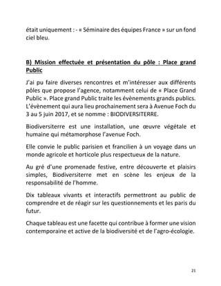   21	
  
était	
  uniquement	
  :	
  -­‐	
  «	
  Séminaire	
  des	
  équipes	
  France	
  »	
  sur	
  un	
  fond	
  
ciel	
  bleu.	
  	
  
	
  
B)	
   Mission	
   effectuée	
   et	
   présentation	
   du	
   pôle	
   :	
   Place	
   grand	
  
Public	
  
J’ai	
  pu	
  faire	
  diverses	
  rencontres	
  et	
  m’intéresser	
  aux	
  différents	
  
pôles	
  que	
  propose	
  l’agence,	
  notamment	
  celui	
  de	
  «	
  Place	
  Grand	
  
Public	
  ».	
  Place	
  grand	
  Public	
  traite	
  les	
  évènements	
  grands	
  publics.	
  
L’évènement	
  qui	
  aura	
  lieu	
  prochainement	
  sera	
  à	
  Avenue	
  Foch	
  du	
  
3	
  au	
  5	
  juin	
  2017,	
  et	
  se	
  nomme	
  :	
  BIODIVERSITERRE.	
  
Biodiversiterre	
   est	
   une	
   installation,	
   une	
   œuvre	
   végétale	
   et	
  
humaine	
  qui	
  métamorphose	
  l’avenue	
  Foch.	
  	
  
Elle	
  convie	
  le	
  public	
  parisien	
  et	
  francilien	
  à	
  un	
  voyage	
  dans	
  un	
  
monde	
  agricole	
  et	
  horticole	
  plus	
  respectueux	
  de	
  la	
  nature.	
  	
  
Au	
   gré	
   d’une	
   promenade	
   festive,	
   entre	
   découverte	
   et	
   plaisirs	
  
simples,	
   Biodiversiterre	
   met	
   en	
   scène	
   les	
   enjeux	
   de	
   la	
  
responsabilité	
  de	
  l’homme.	
  	
  
Dix	
   tableaux	
   vivants	
   et	
   interactifs	
   permettront	
   au	
   public	
   de	
  
comprendre	
  et	
  de	
  réagir	
  sur	
  les	
  questionnements	
  et	
  les	
  paris	
  du	
  
futur.	
  	
  
Chaque	
  tableau	
  est	
  une	
  facette	
  qui	
  contribue	
  à	
  former	
  une	
  vision	
  
contemporaine	
  et	
  active	
  de	
  la	
  biodiversité	
  et	
  de	
  l’agro-­‐écologie.	
  	
  
	
  
	
  
 