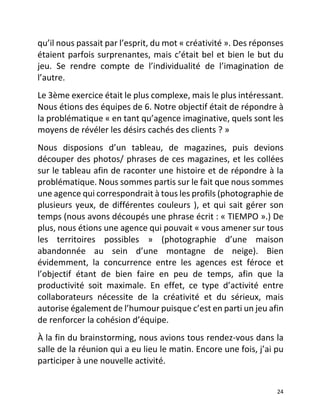   24	
  
qu’il	
  nous	
  passait	
  par	
  l’esprit,	
  du	
  mot	
  «	
  créativité	
  ».	
  Des	
  réponses	
  
étaient	
  parfois	
  surprenantes,	
  mais	
  c’était	
  bel	
  et	
  bien	
  le	
  but	
  du	
  
jeu.	
   Se	
   rendre	
   compte	
   de	
   l’individualité	
   de	
   l’imagination	
   de	
  
l’autre.	
  	
  
Le	
  3ème	
  exercice	
  était	
  le	
  plus	
  complexe,	
  mais	
  le	
  plus	
  intéressant.	
  
Nous	
  étions	
  des	
  équipes	
  de	
  6.	
  Notre	
  objectif	
  était	
  de	
  répondre	
  à	
  
la	
  problématique	
  «	
  en	
  tant	
  qu’agence	
  imaginative,	
  quels	
  sont	
  les	
  
moyens	
  de	
  révéler	
  les	
  désirs	
  cachés	
  des	
  clients	
  ?	
  »	
  	
  
Nous	
   disposions	
   d’un	
   tableau,	
   de	
   magazines,	
   puis	
   devions	
  
découper	
  des	
  photos/	
  phrases	
  de	
  ces	
  magazines,	
  et	
  les	
  collées	
  
sur	
  le	
  tableau	
  afin	
  de	
  raconter	
  une	
  histoire	
  et	
  de	
  répondre	
  à	
  la	
  
problématique.	
  Nous	
  sommes	
  partis	
  sur	
  le	
  fait	
  que	
  nous	
  sommes	
  
une	
  agence	
  qui	
  correspondrait	
  à	
  tous	
  les	
  profils	
  (photographie	
  de	
  
plusieurs	
  yeux,	
  de	
  différentes	
  couleurs	
  ),	
  et	
  qui	
  sait	
  gérer	
  son	
  
temps	
  (nous	
  avons	
  découpés	
  une	
  phrase	
  écrit	
  :	
  «	
  TIEMPO	
  ».)	
  De	
  
plus,	
  nous	
  étions	
  une	
  agence	
  qui	
  pouvait	
  «	
  vous	
  amener	
  sur	
  tous	
  
les	
   territoires	
   possibles	
   »	
   (photographie	
   d’une	
   maison	
  
abandonnée	
   au	
   sein	
   d’une	
   montagne	
   de	
   neige).	
   Bien	
  
évidemment,	
   la	
   concurrence	
   entre	
   les	
   agences	
   est	
   féroce	
   et	
  
l’objectif	
   étant	
   de	
   bien	
   faire	
   en	
   peu	
   de	
   temps,	
   afin	
   que	
   la	
  
productivité	
   soit	
   maximale.	
   En	
   effet,	
   ce	
   type	
   d’activité	
   entre	
  
collaborateurs	
   nécessite	
   de	
   la	
   créativité	
   et	
   du	
   sérieux,	
   mais	
  
autorise	
  également	
  de	
  l’humour	
  puisque	
  c’est	
  en	
  parti	
  un	
  jeu	
  afin	
  
de	
  renforcer	
  la	
  cohésion	
  d’équipe.	
  	
  
À	
  la	
  fin	
  du	
  brainstorming,	
  nous	
  avions	
  tous	
  rendez-­‐vous	
  dans	
  la	
  
salle	
  de	
  la	
  réunion	
  qui	
  a	
  eu	
  lieu	
  le	
  matin.	
  Encore	
  une	
  fois,	
  j’ai	
  pu	
  
participer	
  à	
  une	
  nouvelle	
  activité.	
  	
  
 